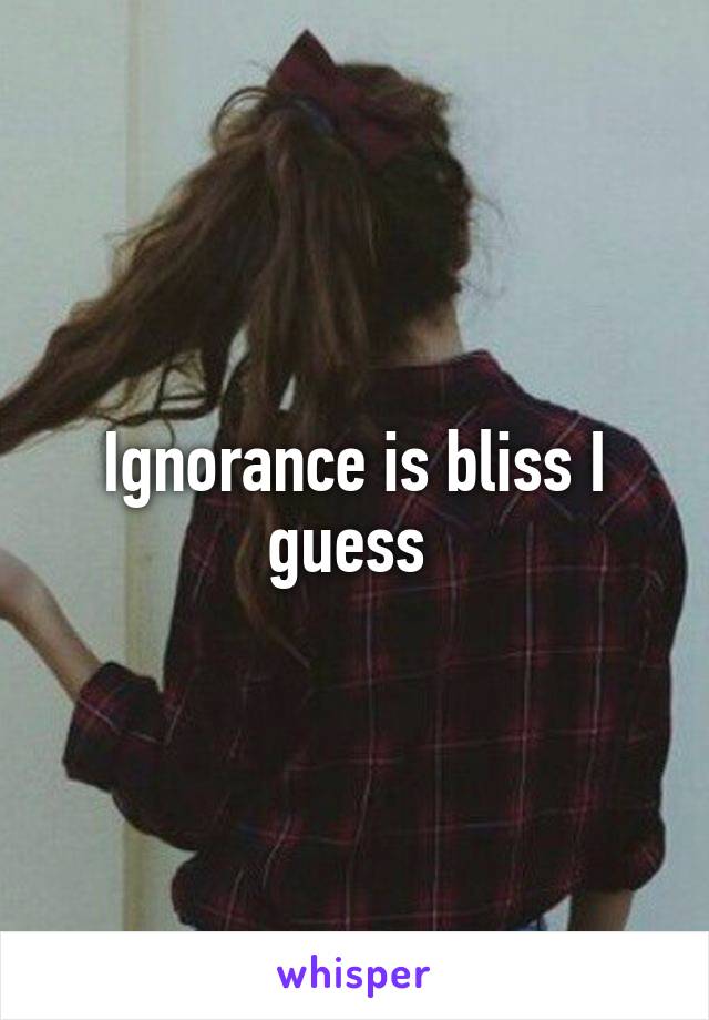 Ignorance is bliss I guess 