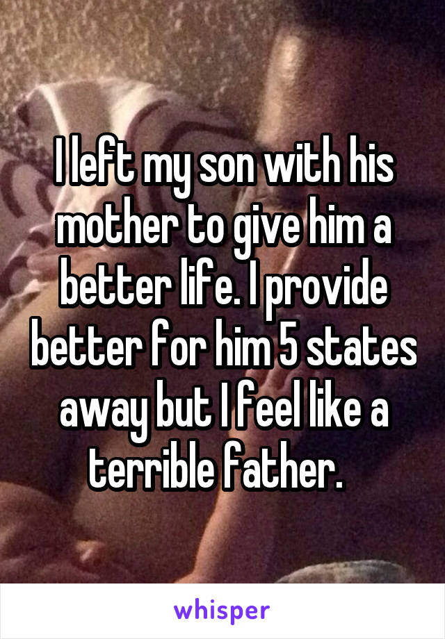 I left my son with his mother to give him a better life. I provide better for him 5 states away but I feel like a terrible father.  
