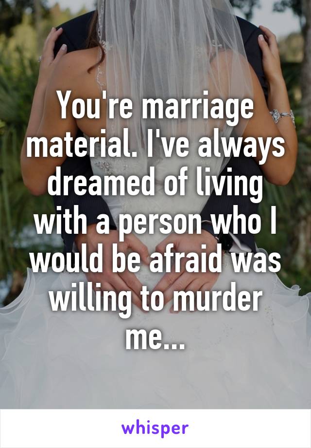 You're marriage material. I've always dreamed of living with a person who I would be afraid was willing to murder me...