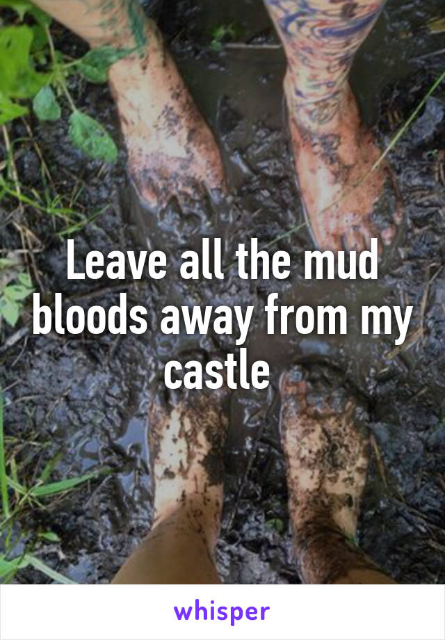 Leave all the mud bloods away from my castle 