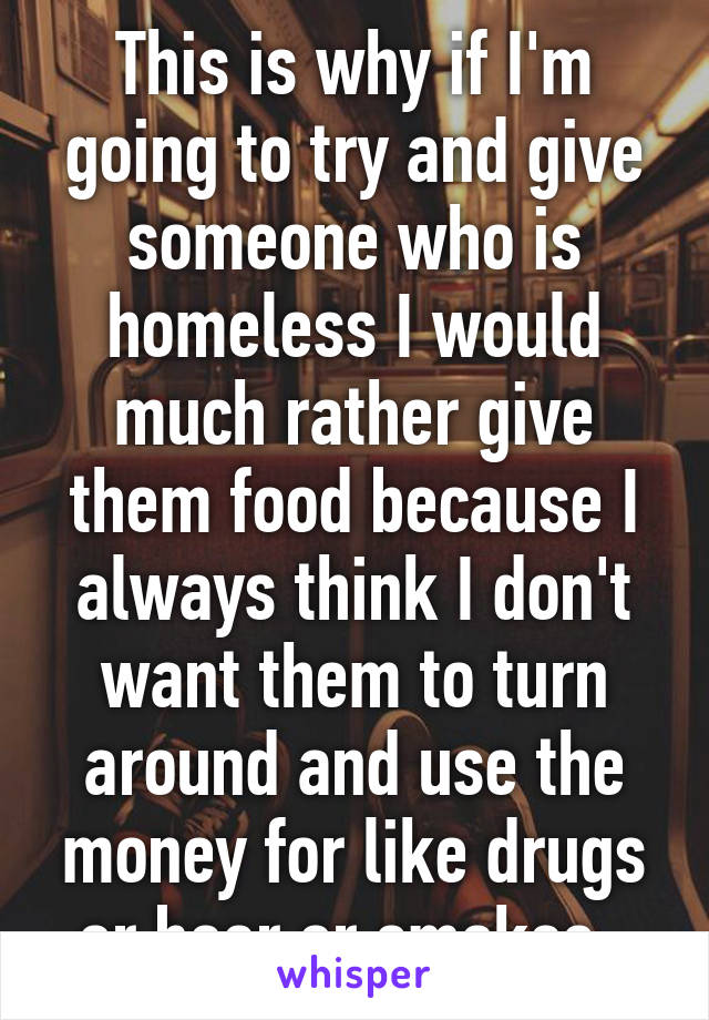 This is why if I'm going to try and give someone who is homeless I would much rather give them food because I always think I don't want them to turn around and use the money for like drugs or beer or smokes. 