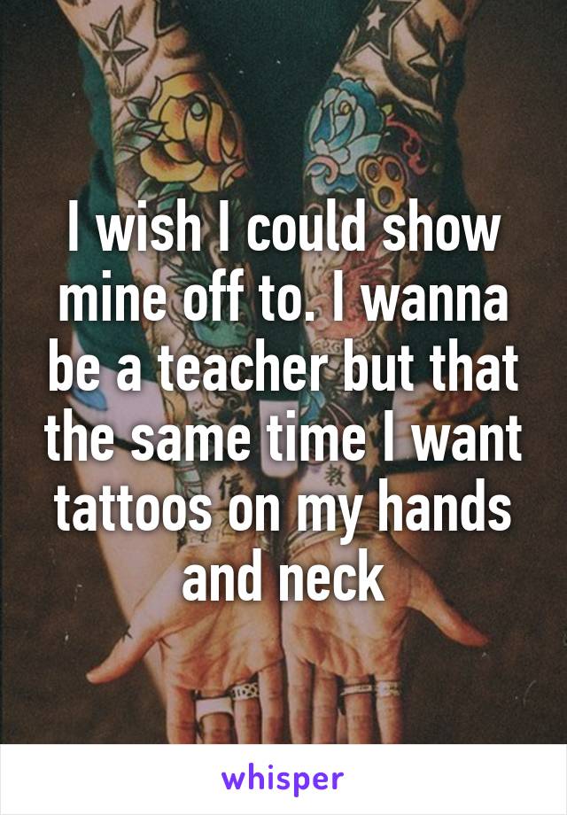 I wish I could show mine off to. I wanna be a teacher but that the same time I want tattoos on my hands and neck