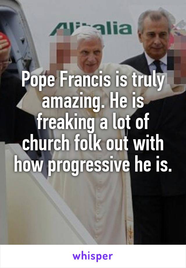 Pope Francis is truly amazing. He is freaking a lot of church folk out with how progressive he is. 