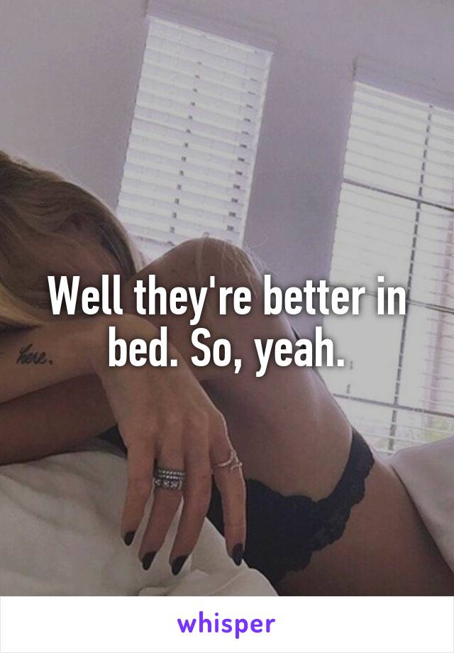 Well they're better in bed. So, yeah.