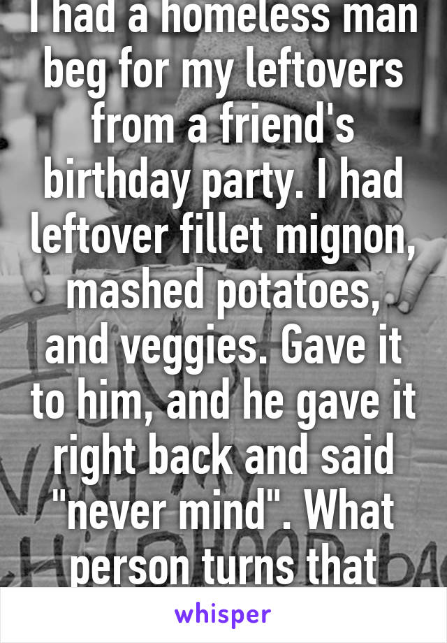 I had a homeless man beg for my leftovers from a friend's birthday party. I had leftover fillet mignon, mashed potatoes, and veggies. Gave it to him, and he gave it right back and said "never mind". What person turns that down?!