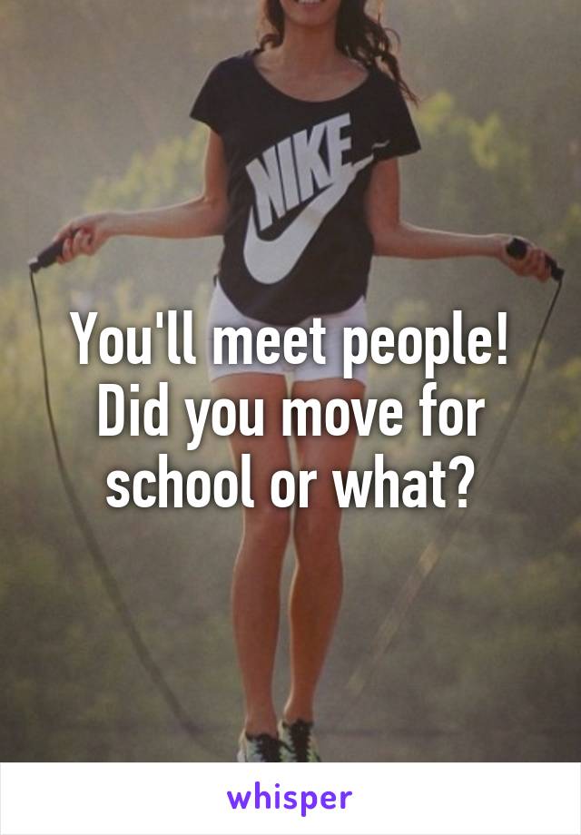 You'll meet people! Did you move for school or what?