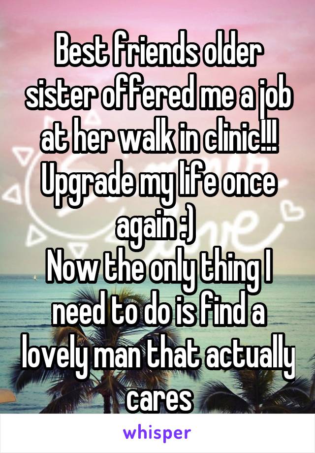 Best friends older sister offered me a job at her walk in clinic!!! Upgrade my life once again :) 
Now the only thing I need to do is find a lovely man that actually cares