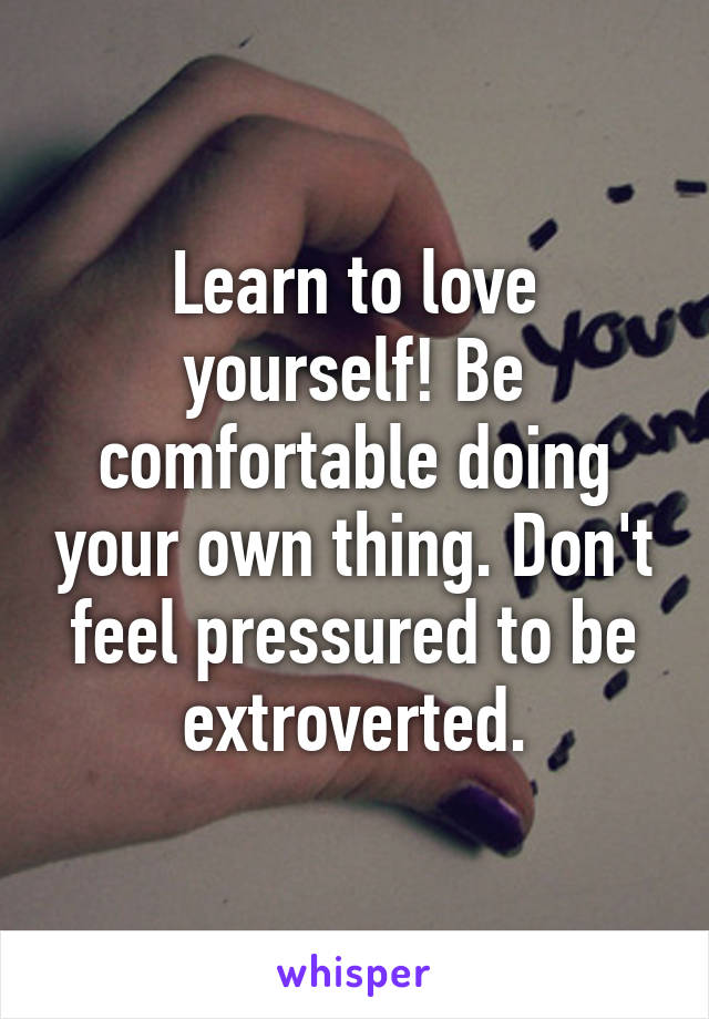 Learn to love yourself! Be comfortable doing your own thing. Don't feel pressured to be extroverted.