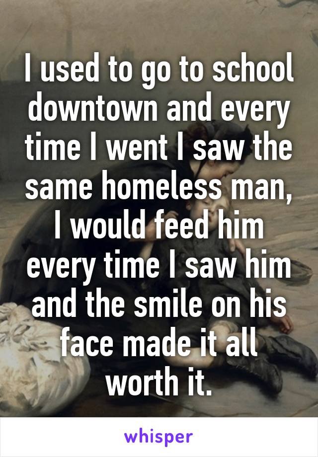 I used to go to school downtown and every time I went I saw the same homeless man, I would feed him every time I saw him and the smile on his face made it all worth it.