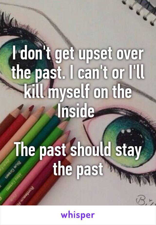 I don't get upset over the past. I can't or I'll kill myself on the Inside 

The past should stay the past