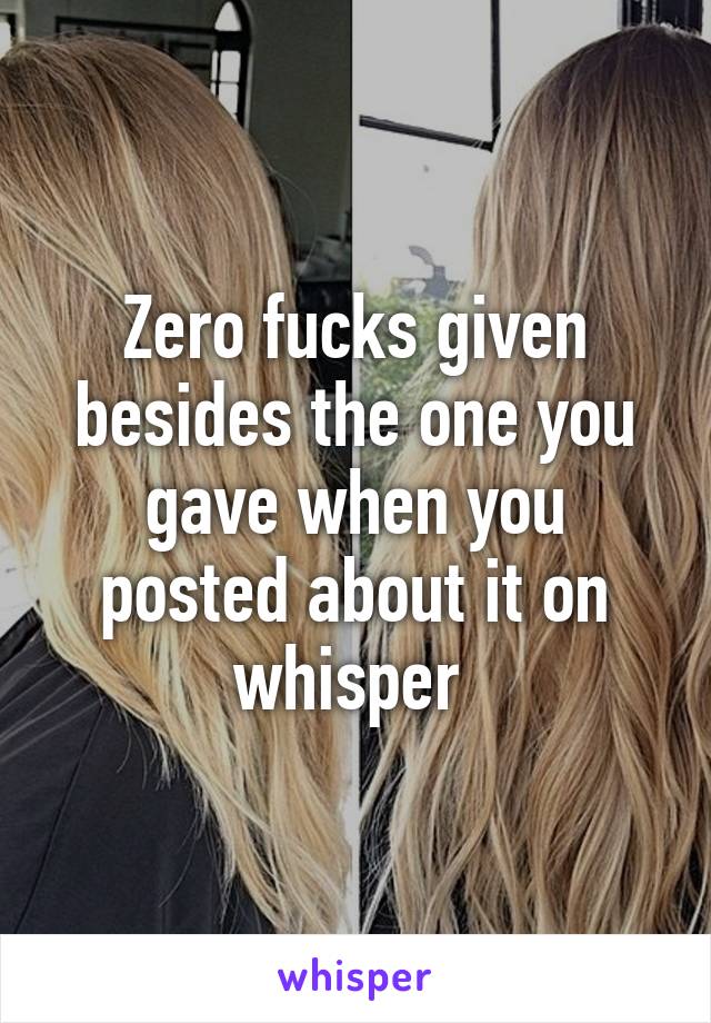 Zero fucks given besides the one you gave when you posted about it on whisper 