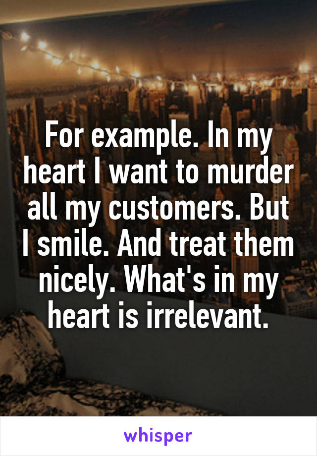 For example. In my heart I want to murder all my customers. But I smile. And treat them nicely. What's in my heart is irrelevant.