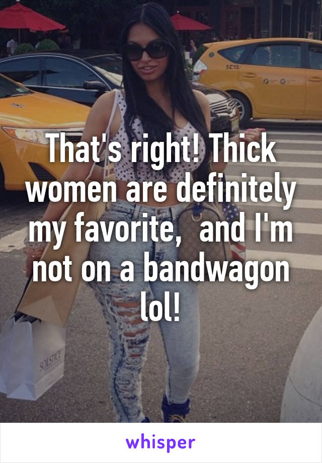 That's right! Thick women are definitely my favorite,  and I'm not on a bandwagon lol!