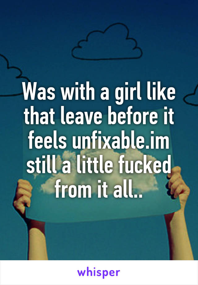 Was with a girl like that leave before it feels unfixable.im still a little fucked from it all..