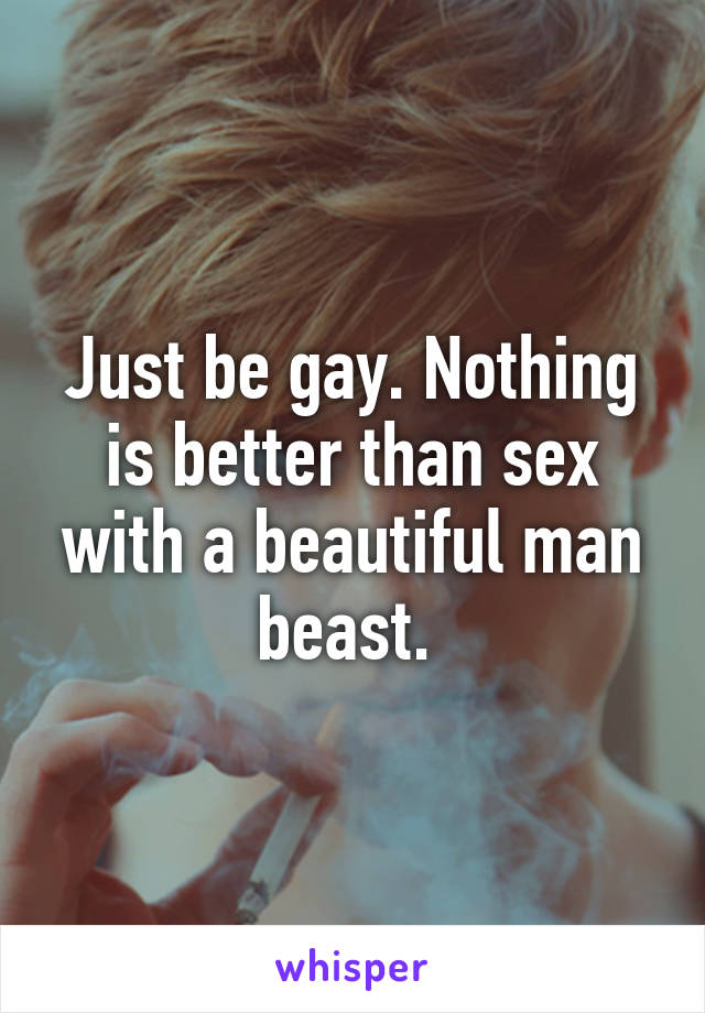 Just be gay. Nothing is better than sex with a beautiful man beast. 