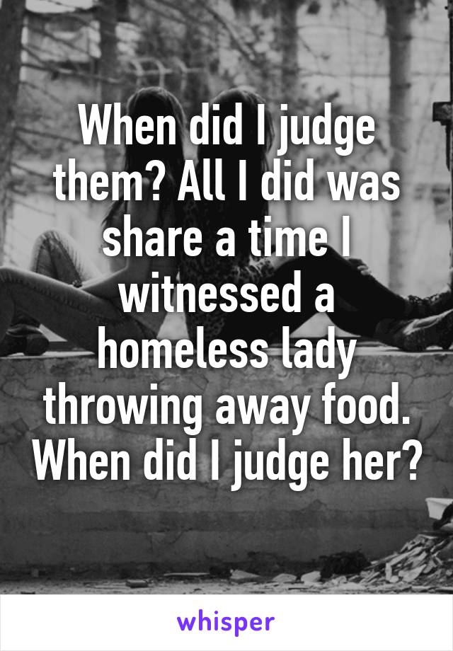 When did I judge them? All I did was share a time I witnessed a homeless lady throwing away food. When did I judge her? 