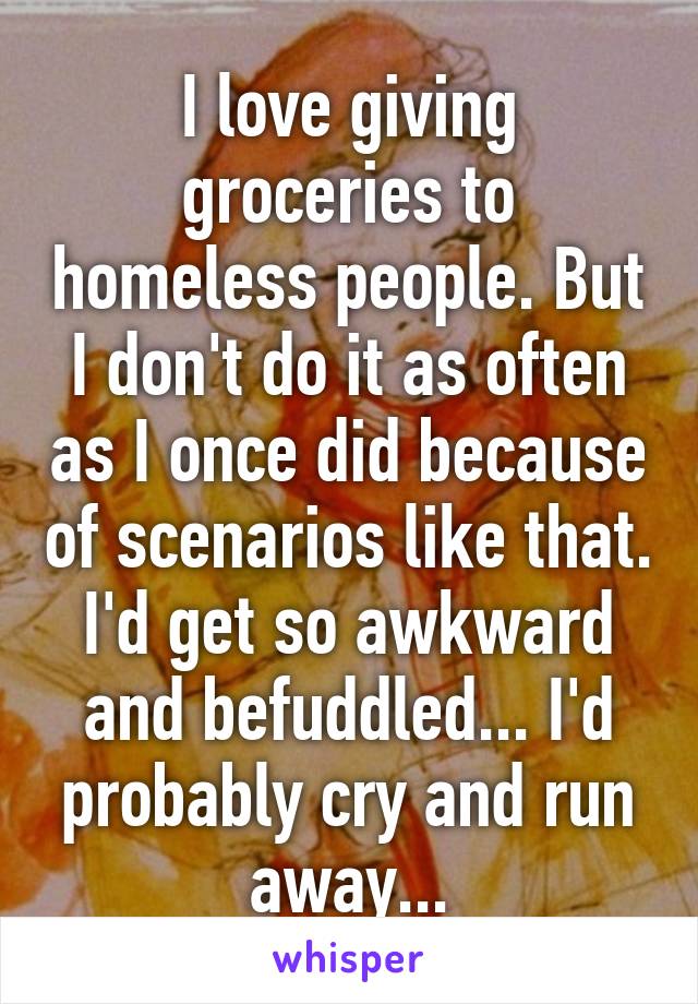 I love giving groceries to homeless people. But I don't do it as often as I once did because of scenarios like that. I'd get so awkward and befuddled... I'd probably cry and run away...