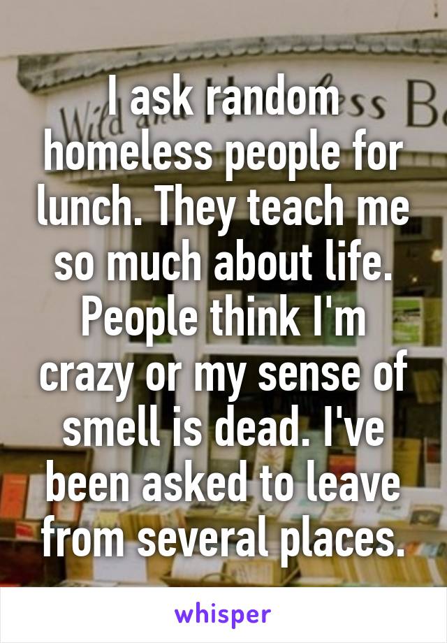 I ask random homeless people for lunch. They teach me so much about life. People think I'm crazy or my sense of smell is dead. I've been asked to leave from several places.