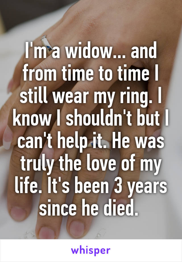 I'm a widow... and from time to time I still wear my ring. I know I shouldn't but I can't help it. He was truly the love of my life. It's been 3 years since he died. 