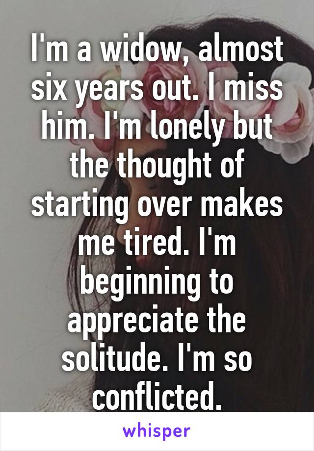 I'm a widow, almost six years out. I miss him. I'm lonely but the thought of starting over makes me tired. I'm beginning to appreciate the solitude. I'm so conflicted.