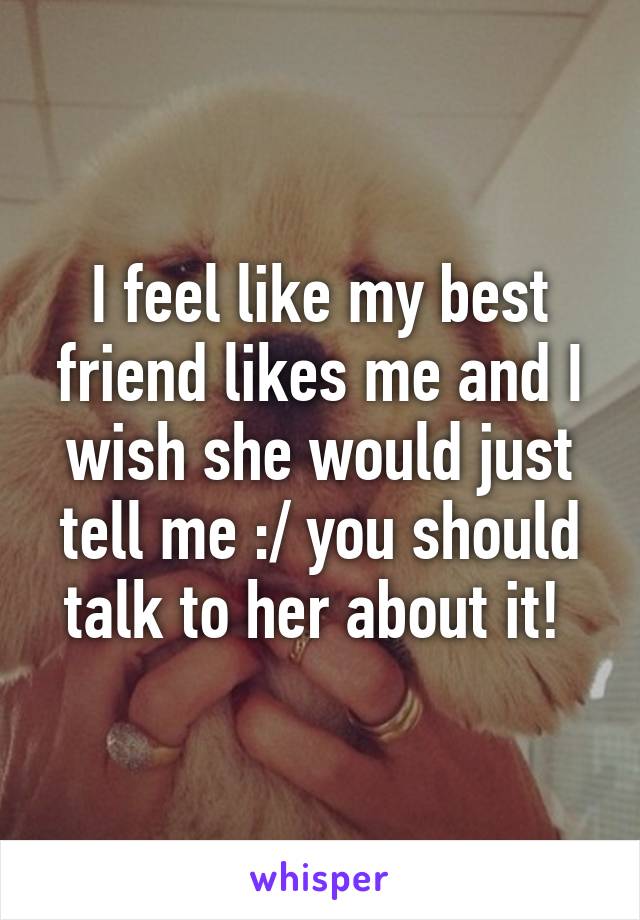 I feel like my best friend likes me and I wish she would just tell me :/ you should talk to her about it! 