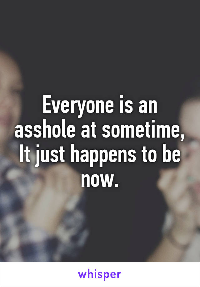 Everyone is an asshole at sometime, It just happens to be now.