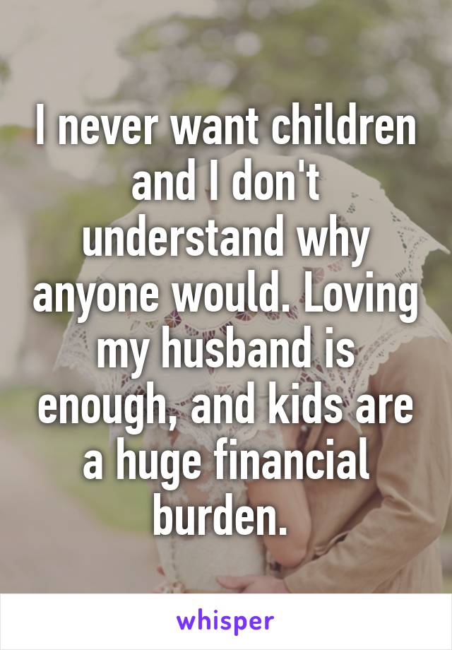I never want children and I don't understand why anyone would. Loving my husband is enough, and kids are a huge financial burden. 