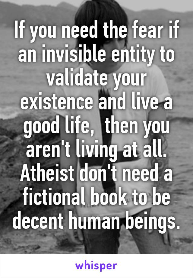 If you need the fear if an invisible entity to validate your existence and live a good life,  then you aren't living at all. Atheist don't need a fictional book to be decent human beings. 