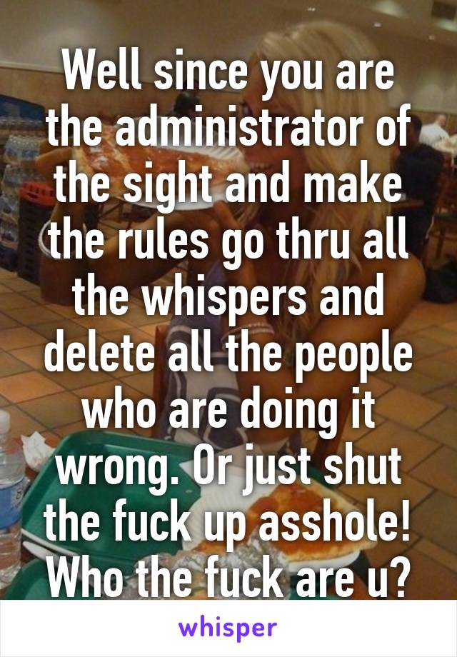 Well since you are the administrator of the sight and make the rules go thru all the whispers and delete all the people who are doing it wrong. Or just shut the fuck up asshole! Who the fuck are u?