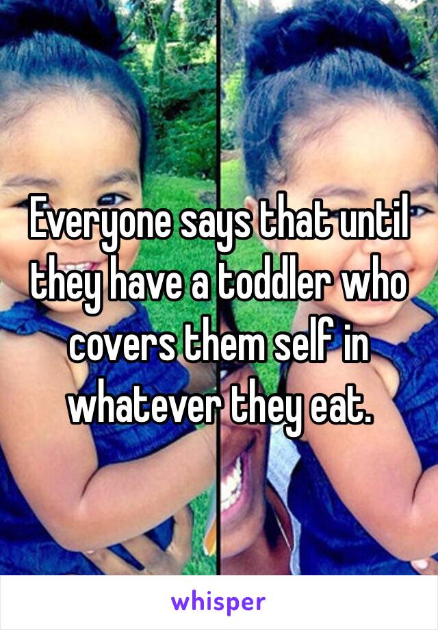 Everyone says that until they have a toddler who covers them self in whatever they eat.