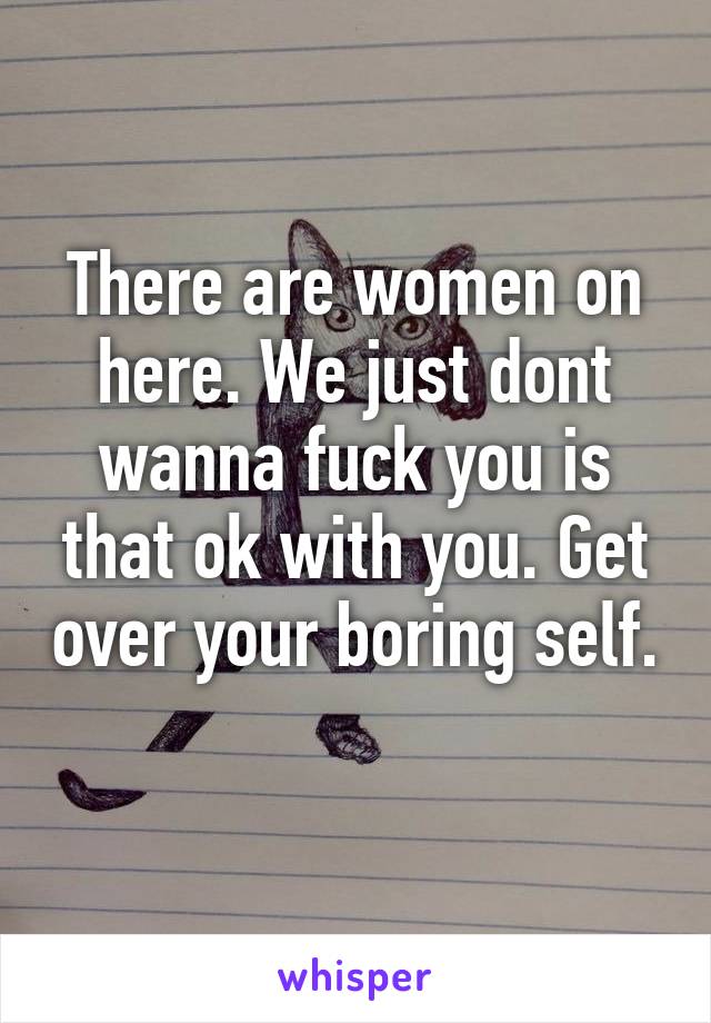 There are women on here. We just dont wanna fuck you is that ok with you. Get over your boring self. 