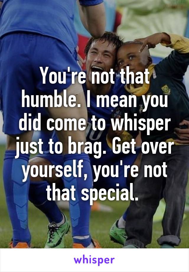 You're not that humble. I mean you did come to whisper just to brag. Get over yourself, you're not that special. 