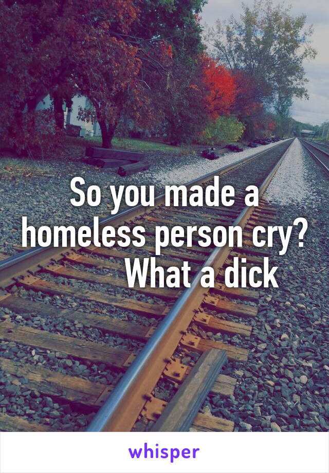 So you made a homeless person cry?          What a dick