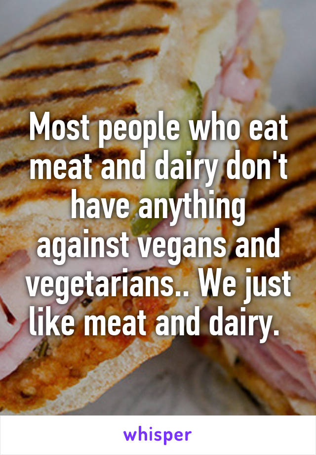 Most people who eat meat and dairy don't have anything against vegans and vegetarians.. We just like meat and dairy. 