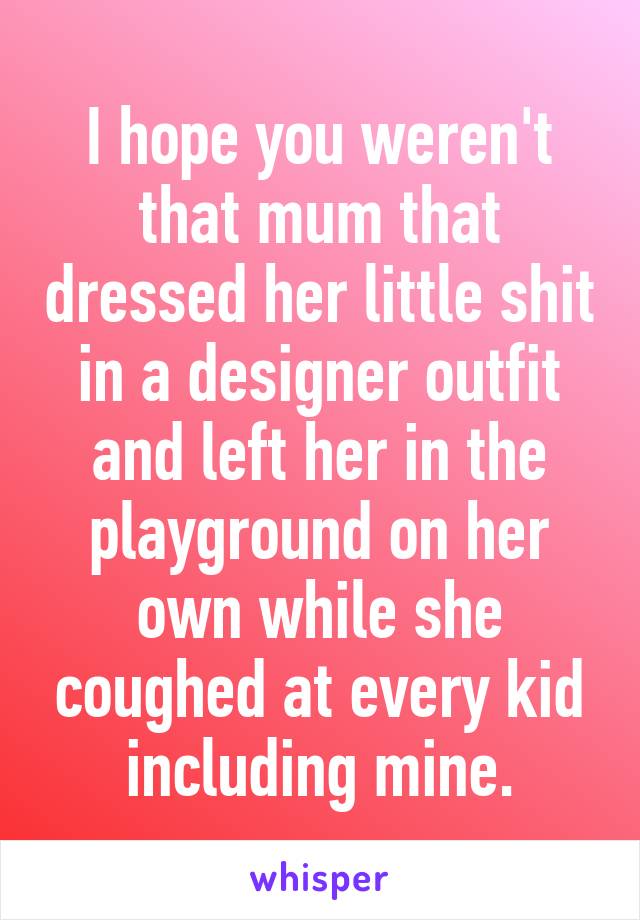 I hope you weren't that mum that dressed her little shit in a designer outfit and left her in the playground on her own while she coughed at every kid including mine.