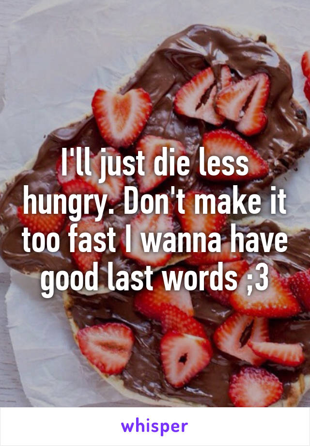 I'll just die less hungry. Don't make it too fast I wanna have good last words ;3