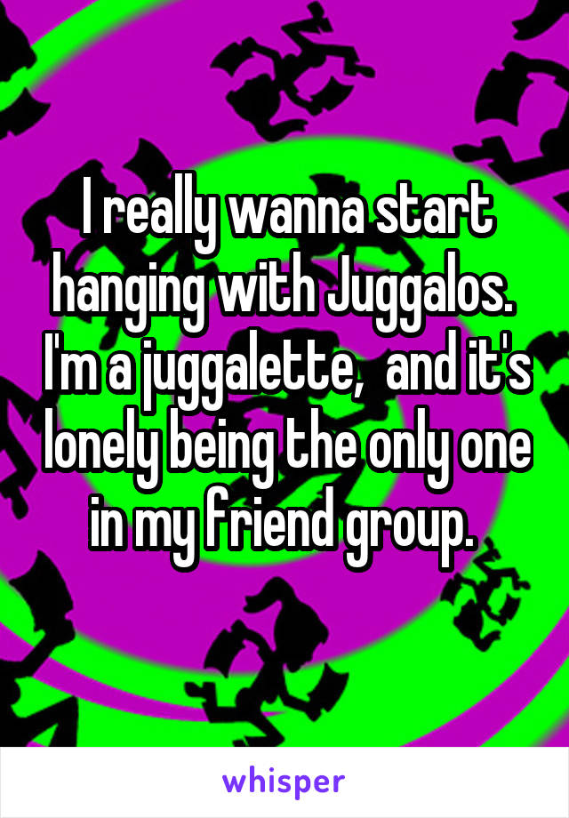 I really wanna start hanging with Juggalos.  I'm a juggalette,  and it's lonely being the only one in my friend group. 
