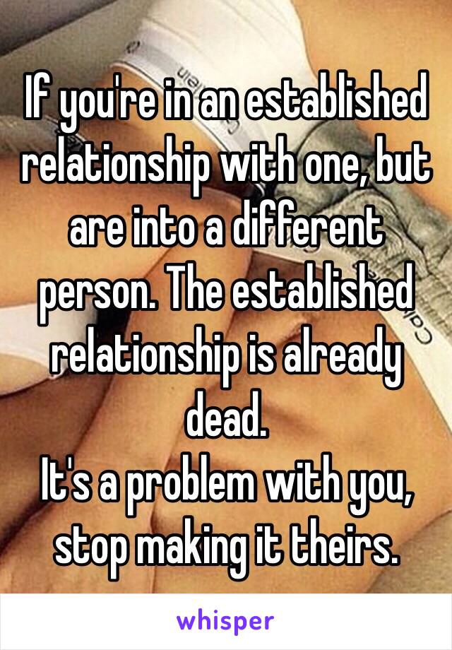 If you're in an established relationship with one, but are into a different person. The established relationship is already dead. 
It's a problem with you, stop making it theirs. 