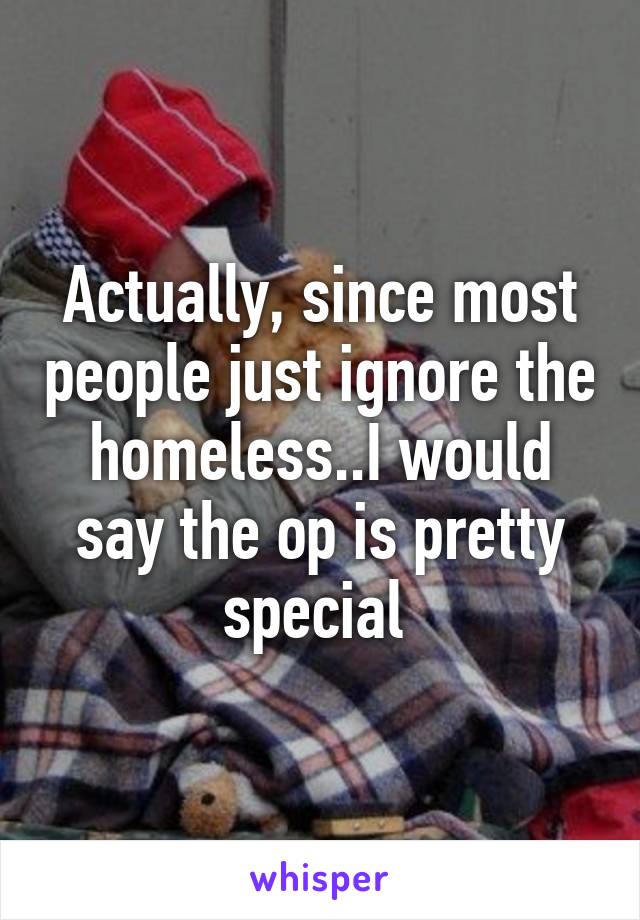 Actually, since most people just ignore the homeless..I would say the op is pretty special 