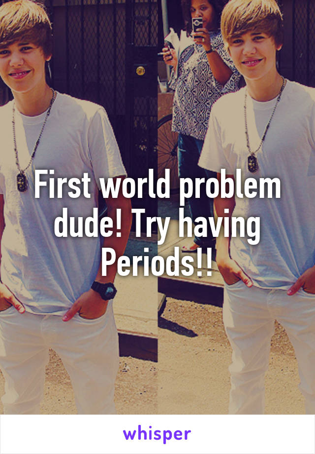 First world problem dude! Try having Periods!!