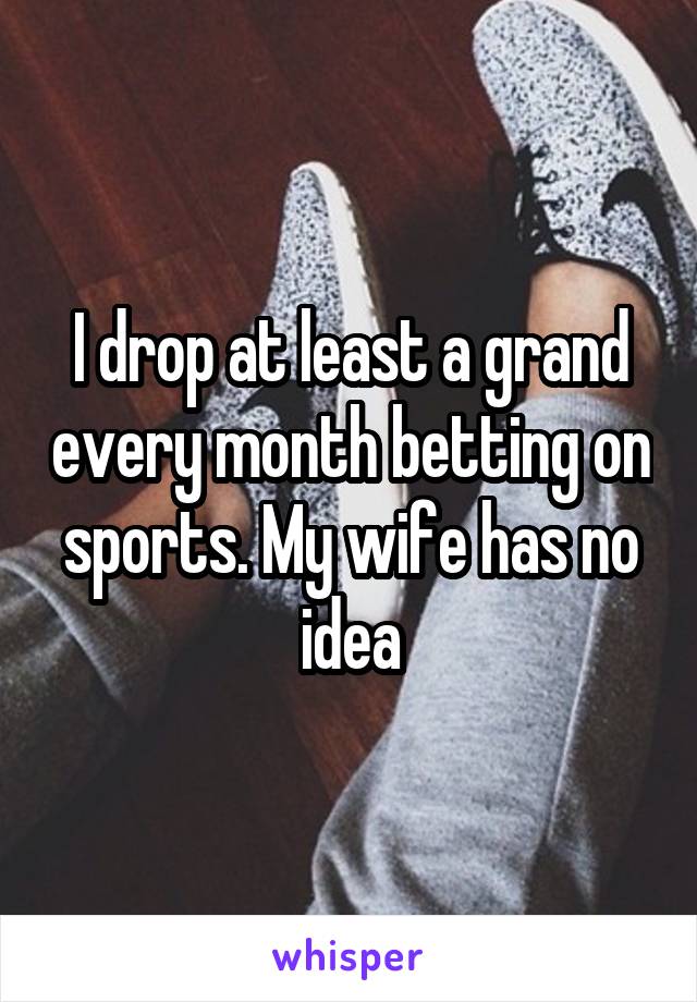 I drop at least a grand every month betting on sports. My wife has no idea