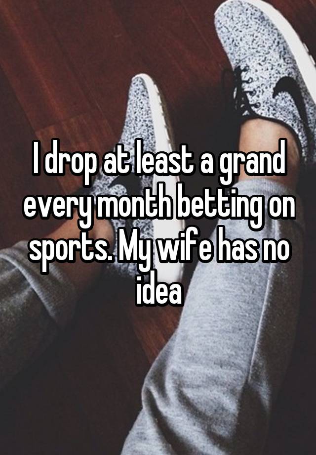 I drop at least a grand every month betting on sports. My wife has no idea
