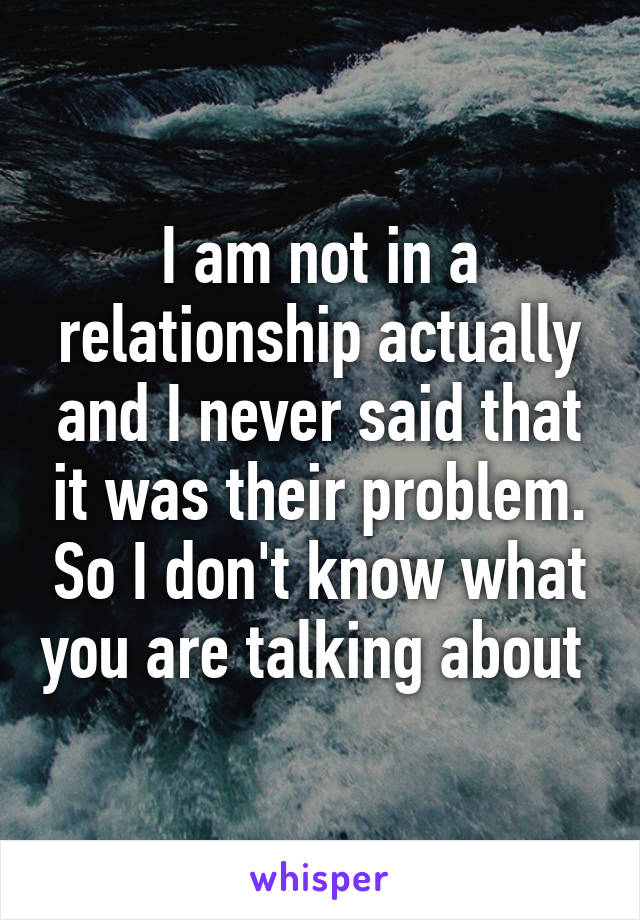 I am not in a relationship actually and I never said that it was their problem. So I don't know what you are talking about 