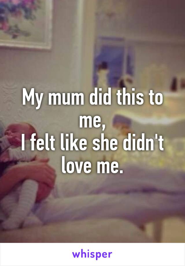 My mum did this to me,
I felt like she didn't love me.