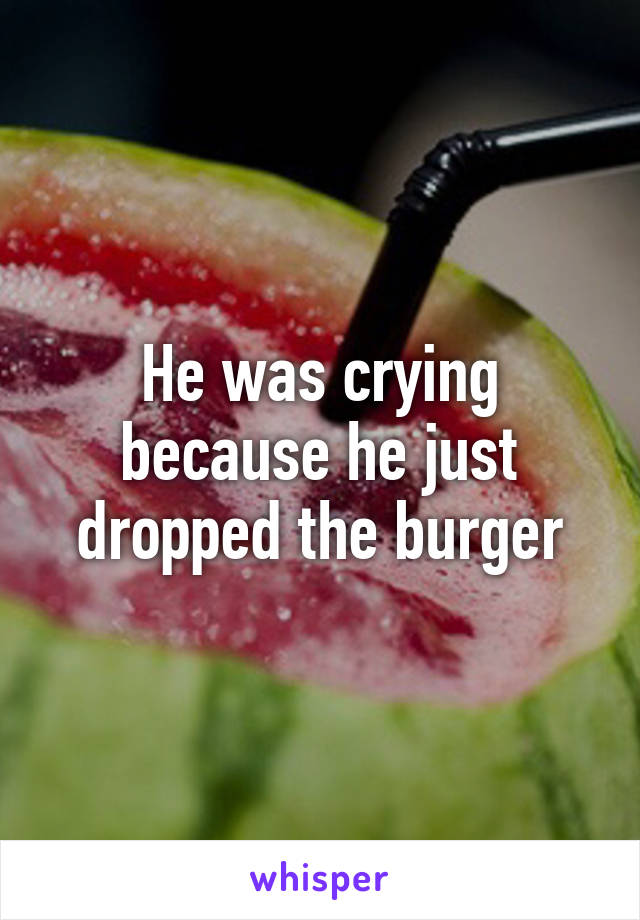 He was crying because he just dropped the burger