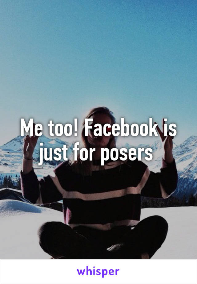 Me too! Facebook is just for posers 