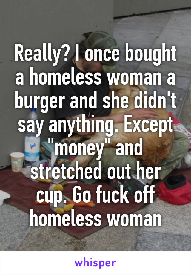 Really? I once bought a homeless woman a burger and she didn't say anything. Except "money" and stretched out her cup. Go fuck off homeless woman