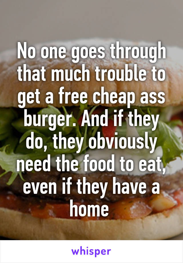 No one goes through that much trouble to get a free cheap ass burger. And if they do, they obviously need the food to eat, even if they have a home 