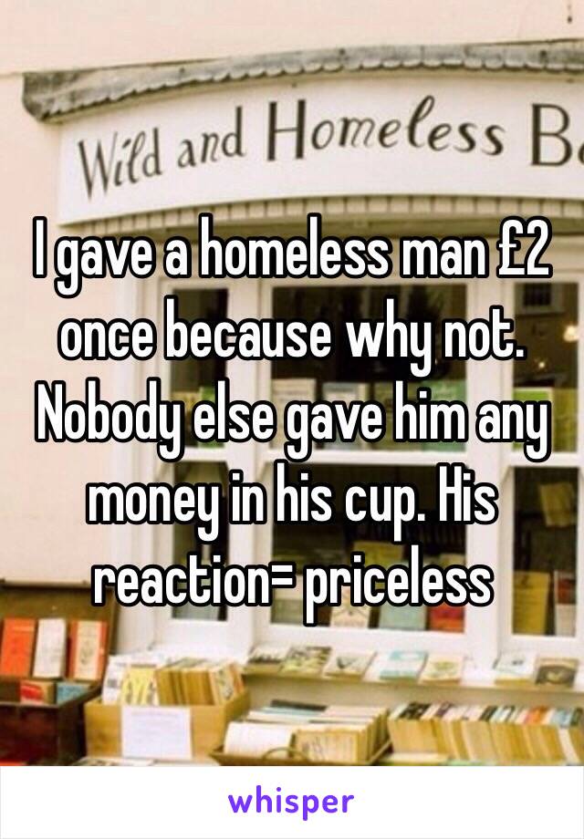 I gave a homeless man £2 once because why not. Nobody else gave him any money in his cup. His reaction= priceless