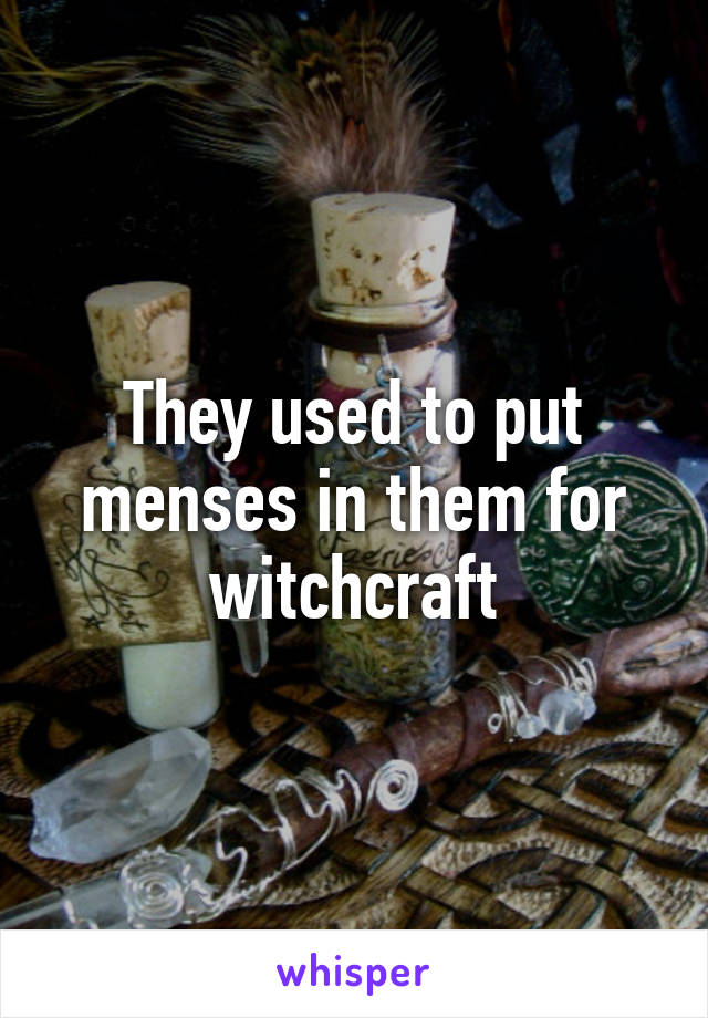 They used to put menses in them for witchcraft